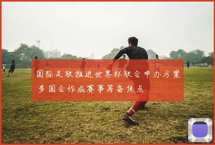 国际足联推进世界杯联合申办方案 多国合作成赛事筹备焦点