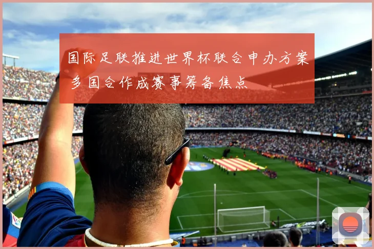 国际足联推进世界杯联合申办方案 多国合作成赛事筹备焦点