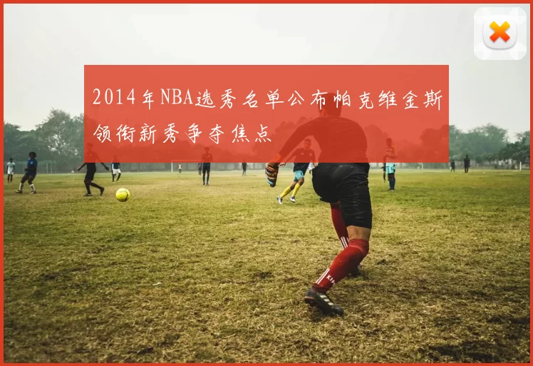 2014年NBA选秀名单公布帕克维金斯领衔新秀争夺焦点