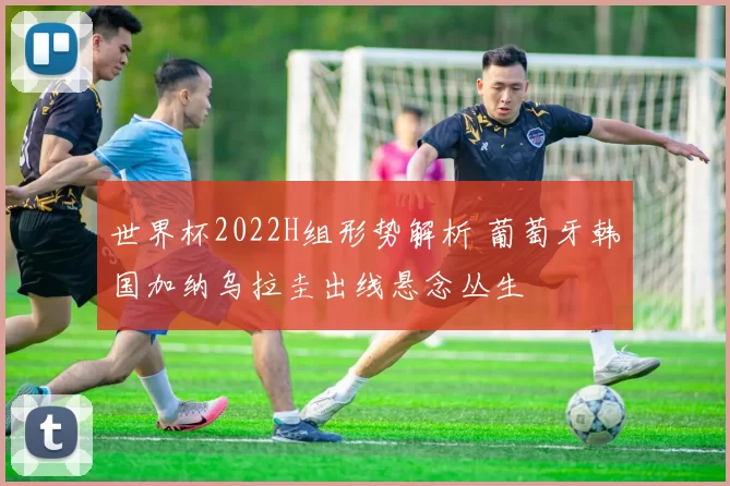 世界杯2022H组形势解析 葡萄牙韩国加纳乌拉圭出线悬念丛生