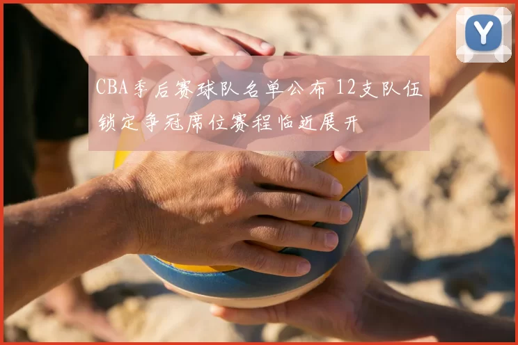 CBA季后赛球队名单公布 12支队伍锁定争冠席位赛程临近展开
