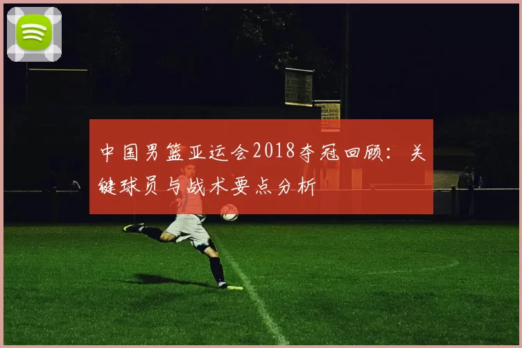 中国男篮亚运会2018夺冠回顾：关键球员与战术要点分析