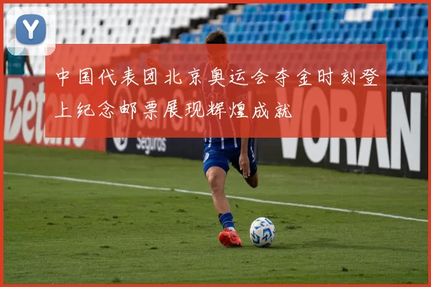 中国代表团北京奥运会夺金时刻登上纪念邮票展现辉煌成就