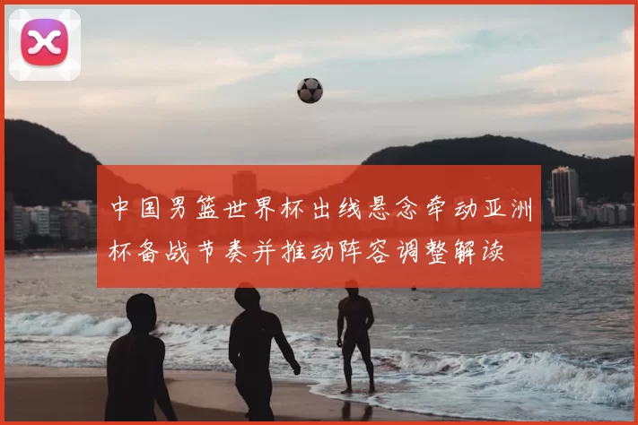 中国男篮世界杯出线悬念牵动亚洲杯备战节奏并推动阵容调整解读