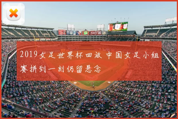 2019女足世界杯回放 中国女足小组赛拼到一刻仍留悬念