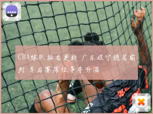 CBA球队排名更新 广东辽宁稳居前列 季后赛席位争夺升温