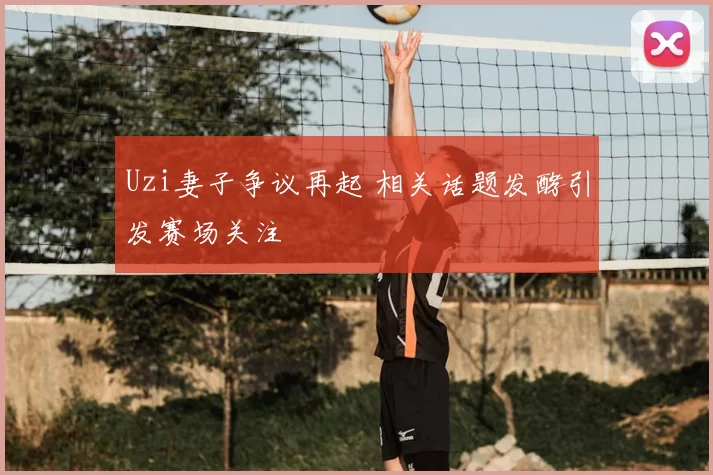 Uzi妻子争议再起 相关话题发酵引发赛场关注