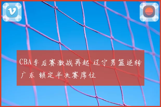 CBA季后赛激战再起 辽宁男篮逆转广东 锁定半决赛席位