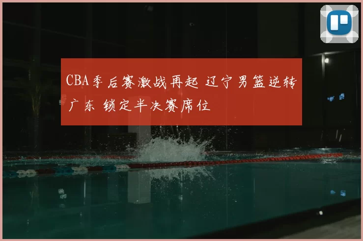 CBA季后赛激战再起 辽宁男篮逆转广东 锁定半决赛席位