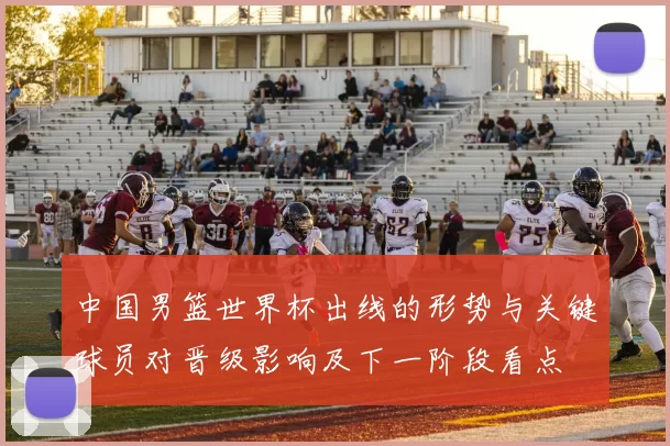 中国男篮世界杯出线的形势与关键球员对晋级影响及下一阶段看点