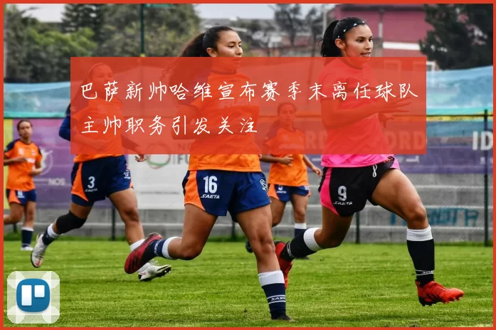 巴萨新帅哈维宣布赛季末离任球队主帅职务引发关注