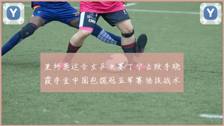 里约奥运会女乒决赛丁宁击败李晓霞夺金中国包揽冠亚军赛场技战术成看点