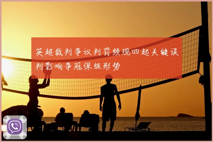 英超裁判争议判罚频现四起关键误判影响争冠保级形势
