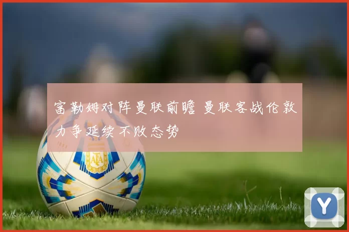 富勒姆对阵曼联前瞻 曼联客战伦敦力争延续不败态势