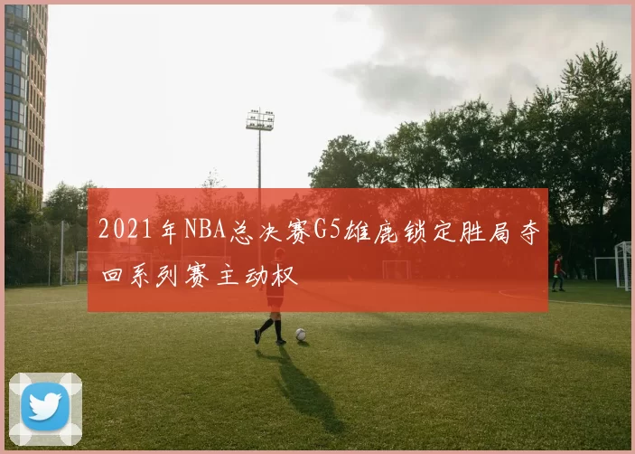 2021年NBA总决赛G5雄鹿锁定胜局夺回系列赛主动权