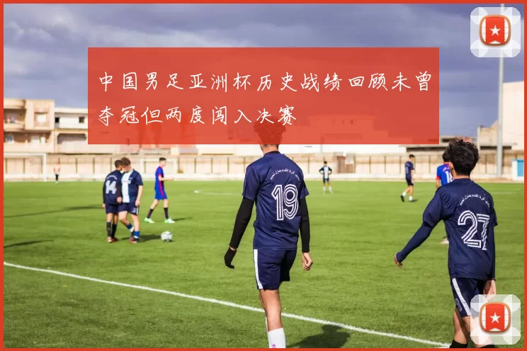 中国男足亚洲杯历史战绩回顾未曾夺冠但两度闯入决赛
