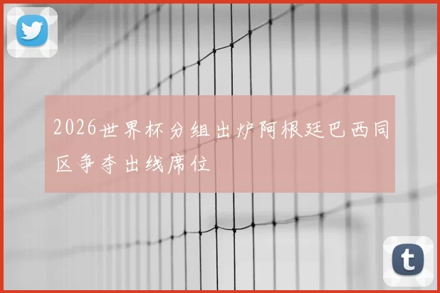 2026世界杯分组出炉阿根廷巴西同区争夺出线席位