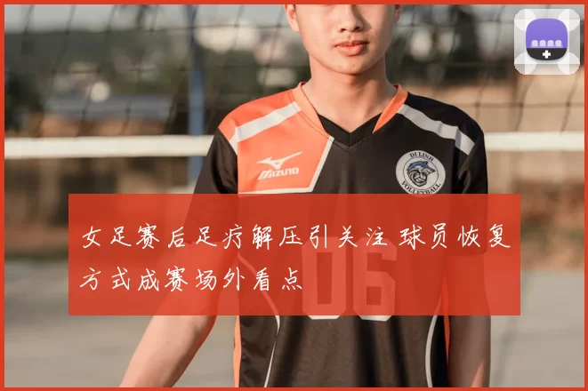 女足赛后足疗解压引关注 球员恢复方式成赛场外看点