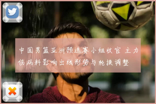 中国男篮亚洲预选赛小组收官 主力伤病料影响出线形势与轮换调整