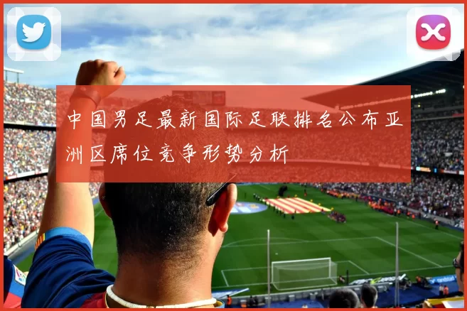 中国男足最新国际足联排名公布亚洲区席位竞争形势分析