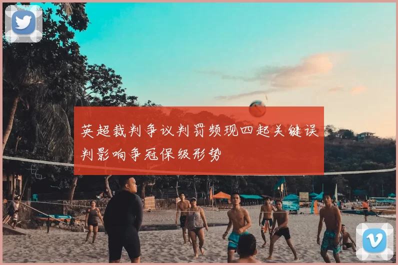 英超裁判争议判罚频现四起关键误判影响争冠保级形势