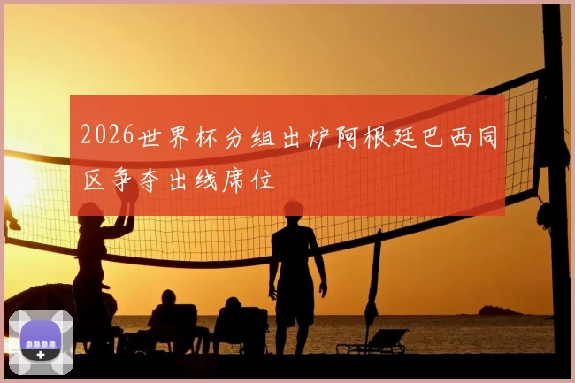 2026世界杯分组出炉阿根廷巴西同区争夺出线席位