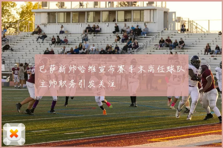 巴萨新帅哈维宣布赛季末离任球队主帅职务引发关注