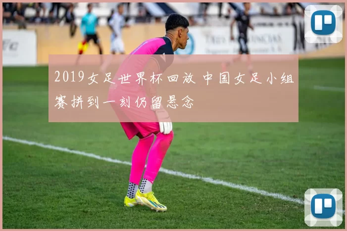 2019女足世界杯回放 中国女足小组赛拼到一刻仍留悬念