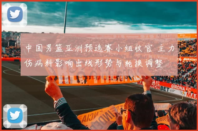 中国男篮亚洲预选赛小组收官 主力伤病料影响出线形势与轮换调整