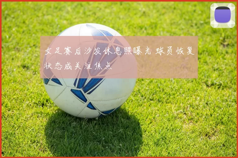 女足赛后沙发休息照曝光 球员恢复状态成关注焦点