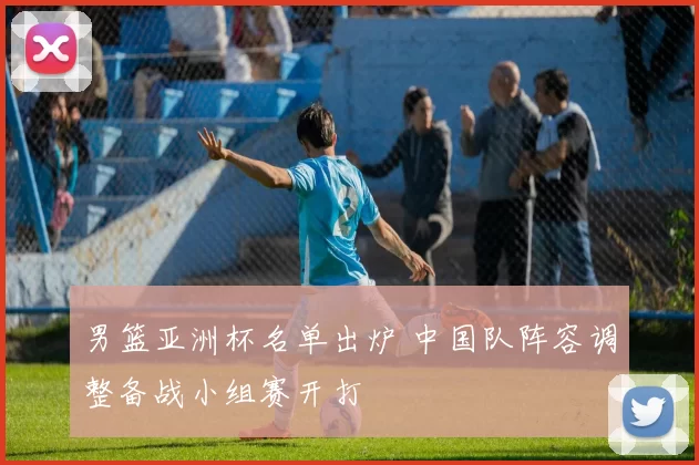 男篮亚洲杯名单出炉 中国队阵容调整备战小组赛开打