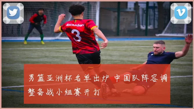 男篮亚洲杯名单出炉 中国队阵容调整备战小组赛开打