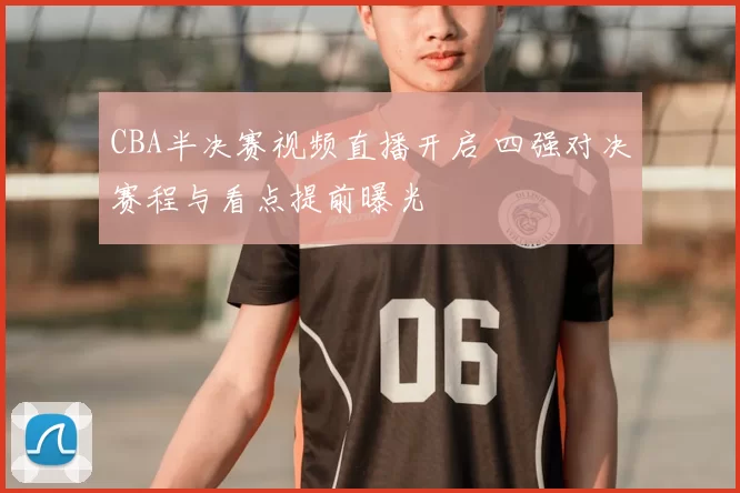 CBA半决赛视频直播开启 四强对决赛程与看点提前曝光