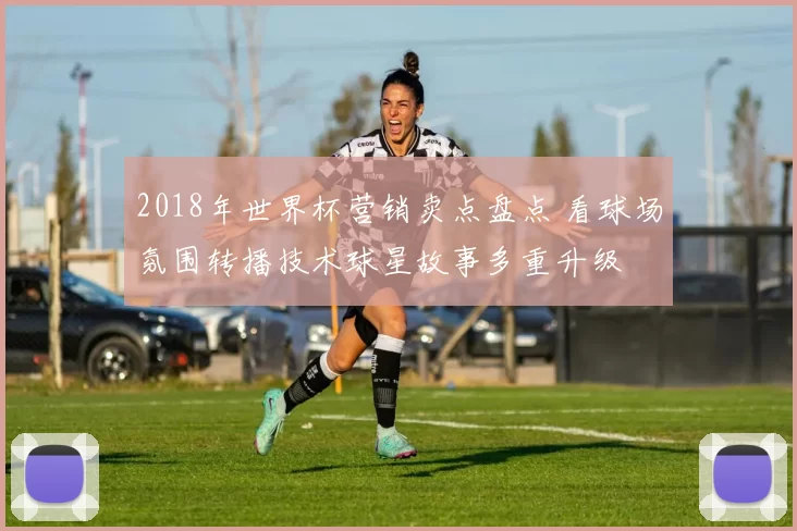 2018年世界杯营销卖点盘点 看球场氛围转播技术球星故事多重升级