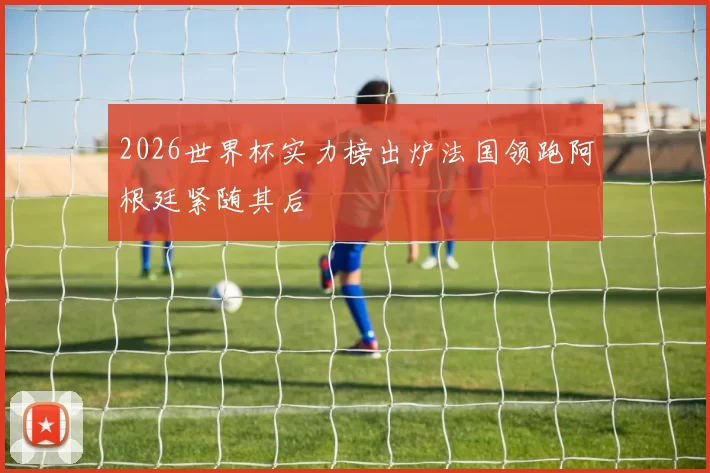 2026世界杯实力榜出炉法国领跑阿根廷紧随其后